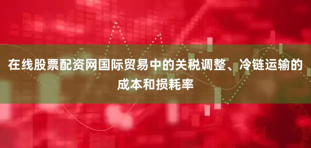 在线股票配资网国际贸易中的关税调整、冷链运输的成本和损耗率