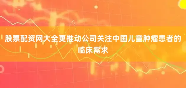 股票配资网大全更推动公司关注中国儿童肿瘤患者的临床需求