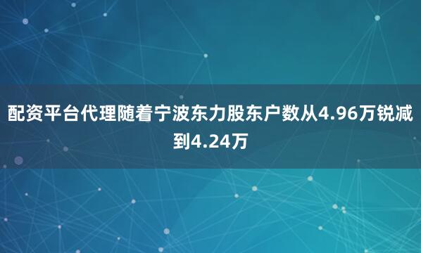 配资平台代理随着宁波东力股东户数从4.96万锐减到4.24万